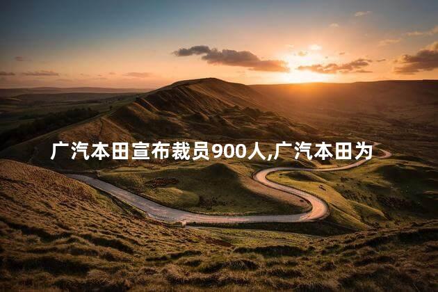 广汽本田宣布裁员900人，广汽本田为什么裁员