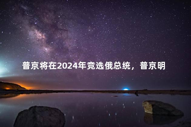 普京将在2024年竞选俄总统，普京明年还当总统吗