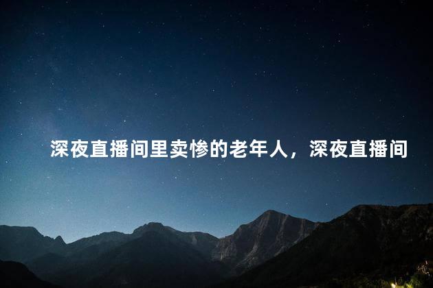 深夜直播间里卖惨的老年人，深夜直播间里卖惨的老年人怎么回事